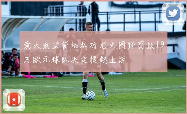 意大利监管机构对尤文图斯罚款19万欧元球队决定提起上诉