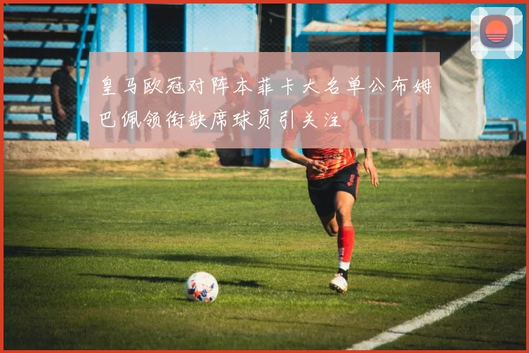 皇马欧冠对阵本菲卡大名单公布姆巴佩领衔缺席球员引关注