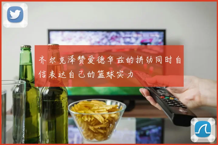 齐尔克泽赞爱德华兹的拼劲同时自信表达自己的篮球实力