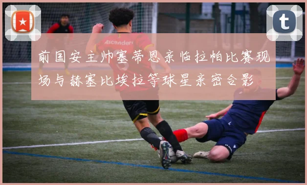 前国安主帅塞蒂恩亲临拉帕比赛现场与赫塞比埃拉等球星亲密合影