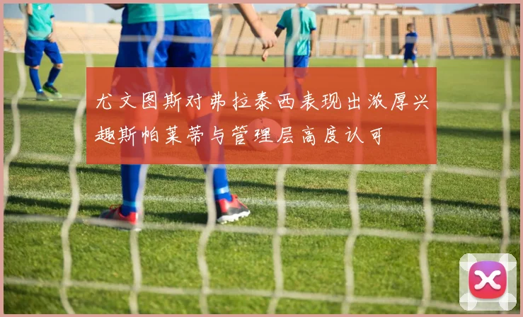 尤文图斯对弗拉泰西表现出浓厚兴趣斯帕莱蒂与管理层高度认可