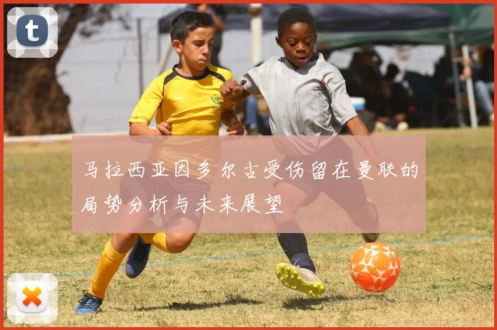 马拉西亚因多尔古受伤留在曼联的局势分析与未来展望
