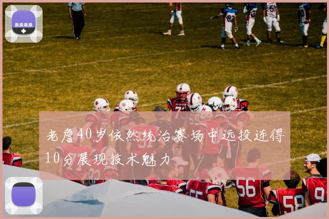 老詹40岁依然统治赛场中远投连得10分展现技术魅力
