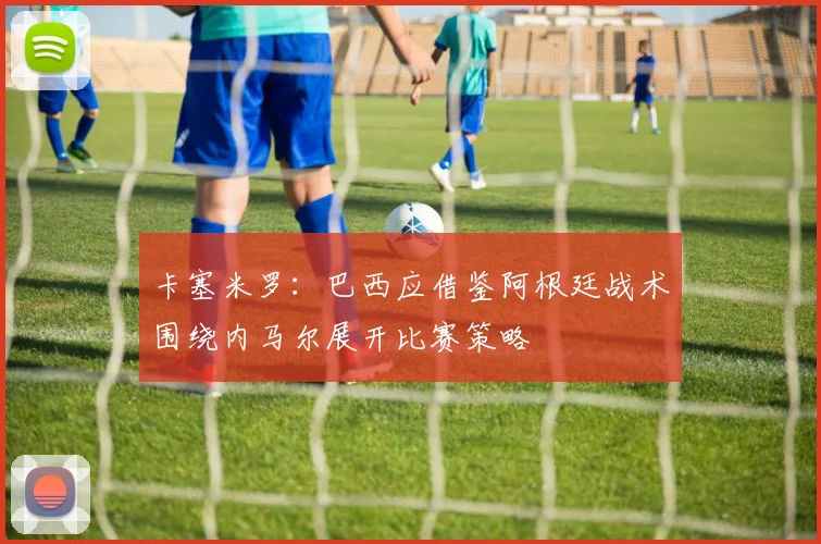 卡塞米罗：巴西应借鉴阿根廷战术围绕内马尔展开比赛策略