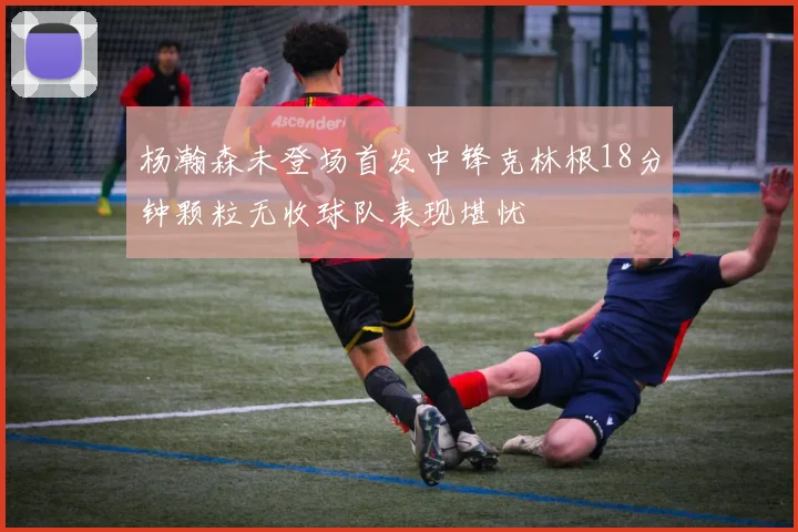 杨瀚森未登场首发中锋克林根18分钟颗粒无收球队表现堪忧