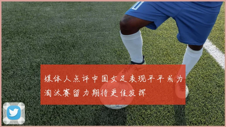 媒体人点评中国女足表现平平或为淘汰赛留力期待更佳发挥