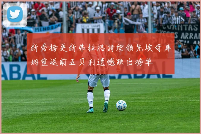 新秀榜更新弗拉格持续领先埃奇库姆重返前五贝利遗憾跌出榜单