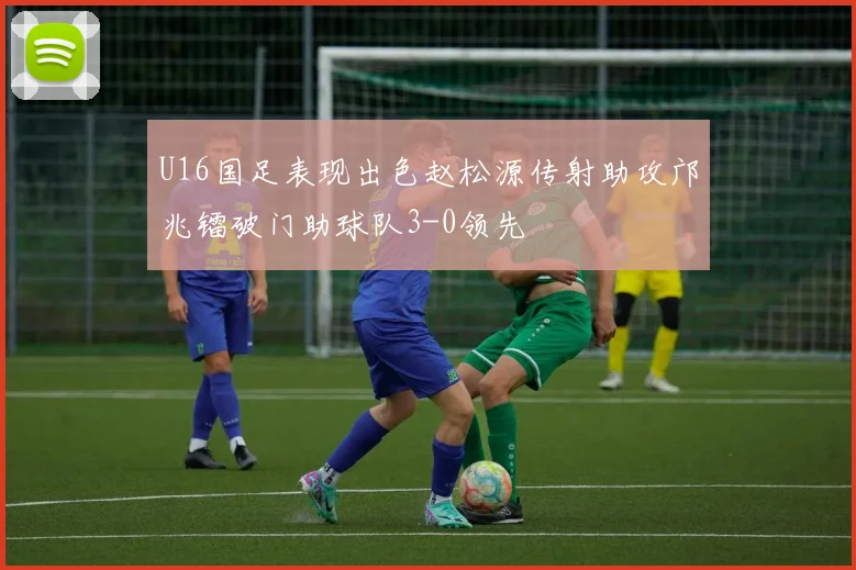 U16国足表现出色赵松源传射助攻邝兆镭破门助球队3-0领先