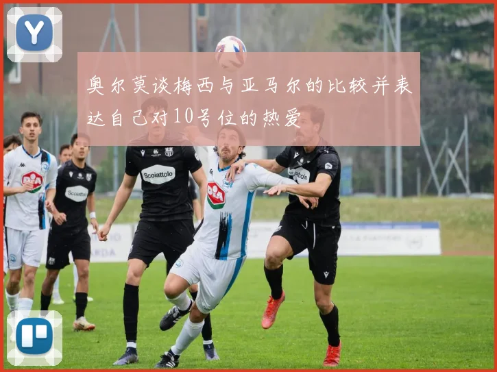 奥尔莫谈梅西与亚马尔的比较并表达自己对10号位的热爱