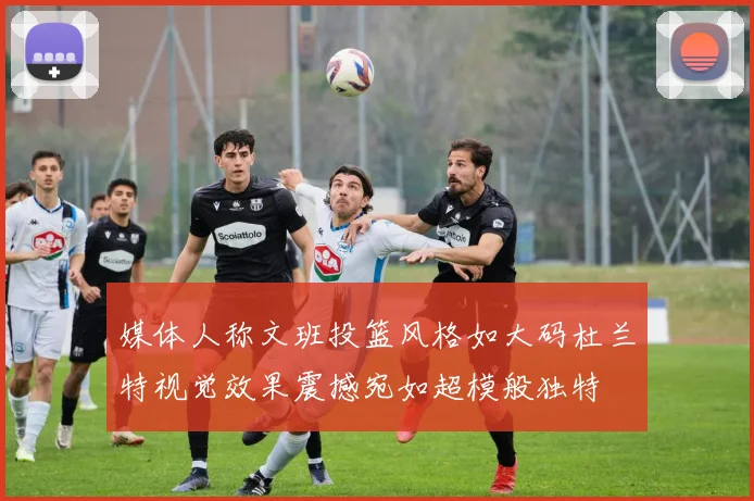 媒体人称文班投篮风格如大码杜兰特视觉效果震撼宛如超模般独特
