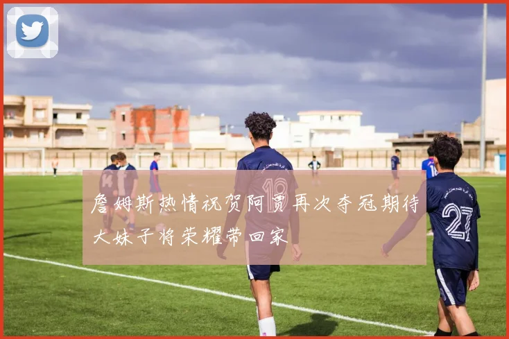 詹姆斯热情祝贺阿贾再次夺冠期待大妹子将荣耀带回家