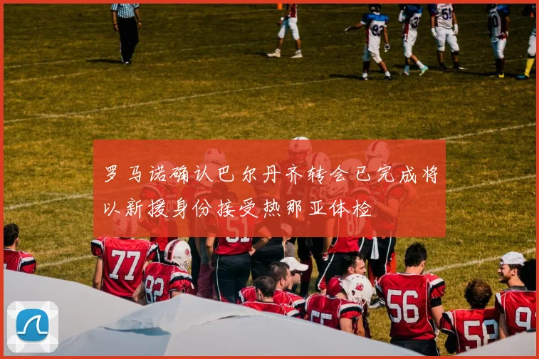 罗马诺确认巴尔丹齐转会已完成将以新援身份接受热那亚体检
