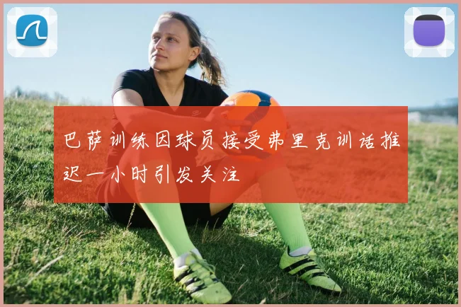 巴萨训练因球员接受弗里克训话推迟一小时引发关注