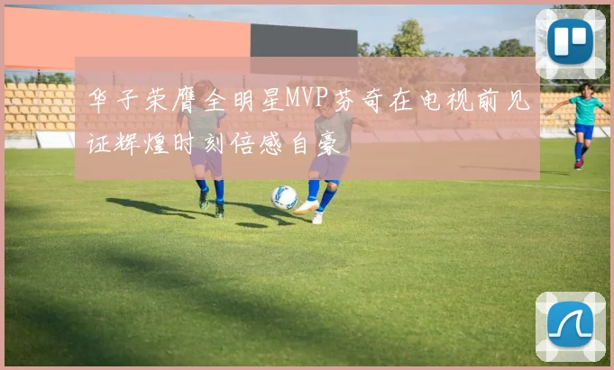 华子荣膺全明星MVP芬奇在电视前见证辉煌时刻倍感自豪