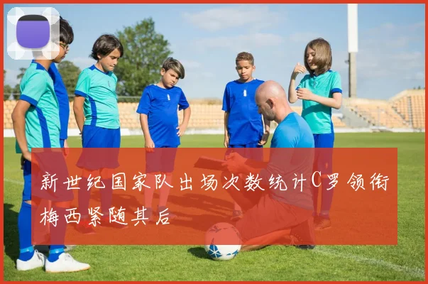 新世纪国家队出场次数统计C罗领衔梅西紧随其后