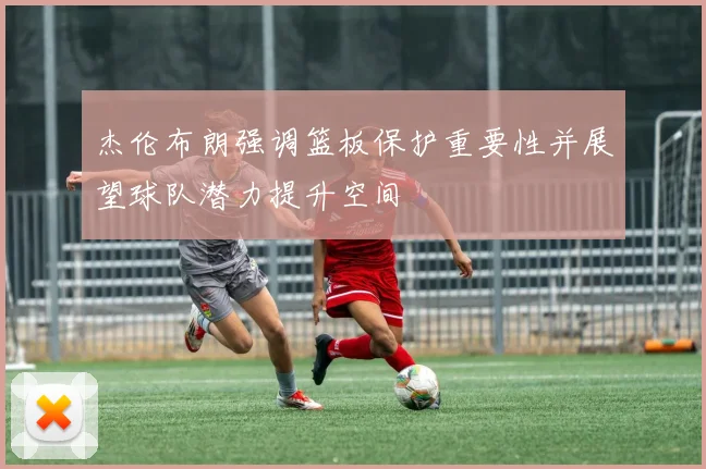 杰伦布朗强调篮板保护重要性并展望球队潜力提升空间