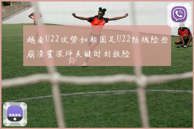 越南U22攻势如潮国足U22防线险些崩溃霍深坪关键时刻救险