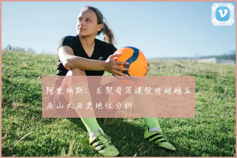 阿里纳斯：东契奇若退役将超越亚历山大历史地位分析