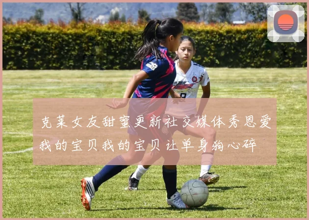 克莱女友甜蜜更新社交媒体秀恩爱我的宝贝我的宝贝让单身狗心碎