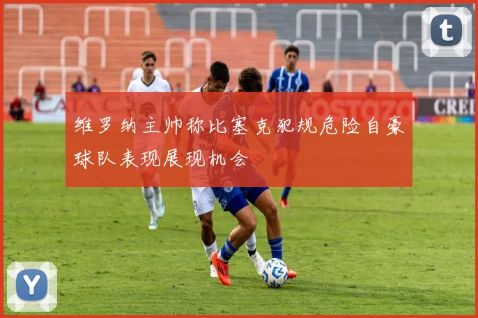 维罗纳主帅称比塞克犯规危险自豪球队表现展现机会