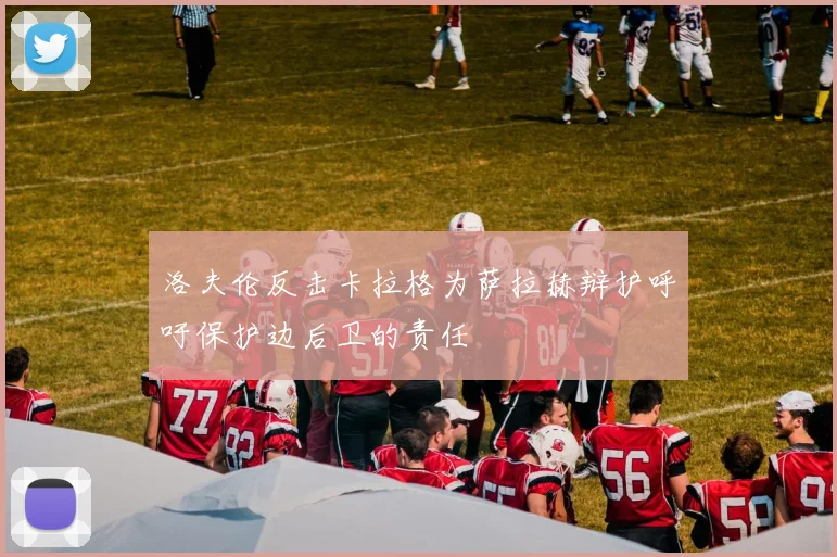 洛夫伦反击卡拉格为萨拉赫辩护呼吁保护边后卫的责任